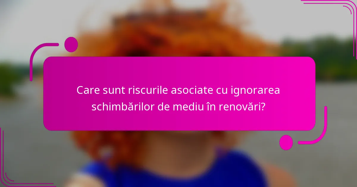 Care sunt riscurile asociate cu ignorarea schimbărilor de mediu în renovări?