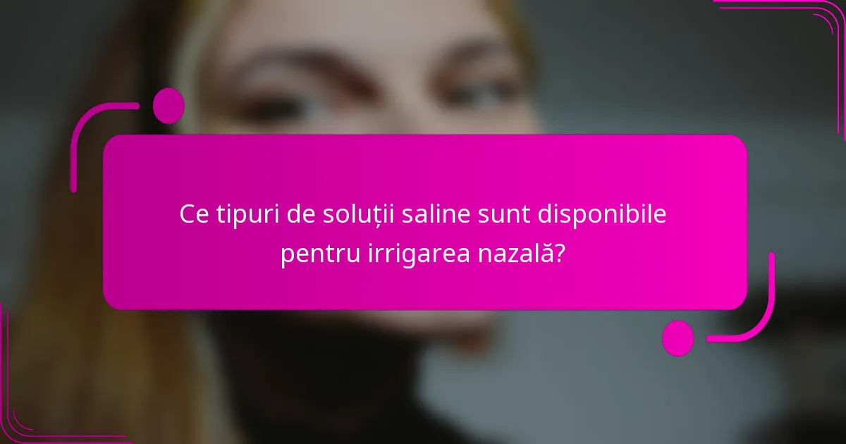 Ce tipuri de soluții saline sunt disponibile pentru irrigarea nazală?